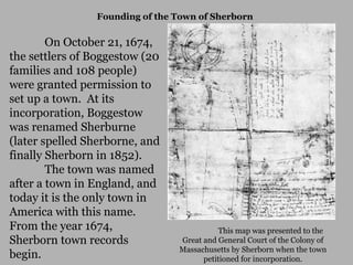 Founding of the Town of Sherborn

On October 21, 1674,
the settlers of Boggestow (20
families and 108 people)
were granted permission to
set up a town. At its
incorporation, Boggestow
was renamed Sherburne
(later spelled Sherborne, and
finally Sherborn in 1852).
The town was named
after a town in England, and
today it is the only town in
America with this name.
From the year 1674,
Sherborn town records
begin.

This map was presented to the
Great and General Court of the Colony of
Massachusetts by Sherborn when the town
petitioned for incorporation.

 