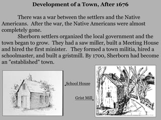 Development of a Town, After 1676
There was a war between the settlers and the Native
Americans. After the war, the Native Americans were almost
completely gone.
Sherborn settlers organized the local government and the
town began to grow. They had a saw miller, built a Meeting House
and hired the first minister. They formed a town militia, hired a
schoolmaster, and built a gristmill. By 1700, Sherborn had become
an "established" town.

School House
Grist Mill

 