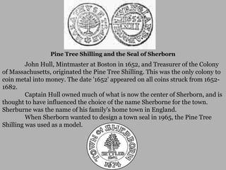Pine Tree Shilling and the Seal of Sherborn

John Hull, Mintmaster at Boston in 1652, and Treasurer of the Colony
of Massachusetts, originated the Pine Tree Shilling. This was the only colony to
coin metal into money. The date '1652' appeared on all coins struck from 16521682.
Captain Hull owned much of what is now the center of Sherborn, and is
thought to have influenced the choice of the name Sherborne for the town.
Sherburne was the name of his family's home town in England.
When Sherborn wanted to design a town seal in 1965, the Pine Tree
Shilling was used as a model.

 