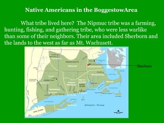 Native Americans in the BoggestowArea
What tribe lived here? The Nipmuc tribe was a farming,
hunting, fishing, and gathering tribe, who were less warlike
than some of their neighbors. Their area included Sherborn and
the lands to the west as far as Mt. Wachusett.

Sherborn

 