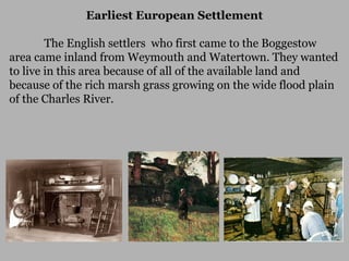 Earliest European Settlement
The English settlers who first came to the Boggestow
area came inland from Weymouth and Watertown. They wanted
to live in this area because of all of the available land and
because of the rich marsh grass growing on the wide flood plain
of the Charles River.

 