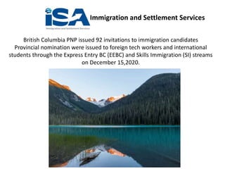 Immigration and Settlement Services
British Columbia PNP issued 92 invitations to immigration candidates
Provincial nomination were issued to foreign tech workers and international
students through the Express Entry BC (EEBC) and Skills Immigration (SI) streams
on December 15,2020.
 