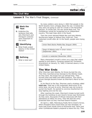 CopyrightbyTheMcGraw-HillCompanies.
239
NAME _______________________________________ DATE _______________ CLASS _________
The Civil War
netw rks
Mark the
Text
5. Underline the
sentence that tells
why Sherman’s and
Farragut’s victories
were important to
the Union.
Identifying
6. What finally ended
slavery in the United
States?
Defining
7. What is total war?
So many soldiers were dying in 1864 that people in the
North became more unhappy about the war. It looked like
they were not going to vote for Lincoln in the November
election. If Lincoln lost, the war would likely end. The
Confederacy would be recognized as an independent
country. This kept hope alive in the South.
Then the Union blocked Mobile Bay and took Atlanta.
Northerners began to believe they could win. They
reelected Lincoln after all. In the South, people were losing
hope.
Union fleet blocks Mobile Bay (August 1864)
Siege of Atlanta ends in Union victory
(September 1864)
Lincoln is reelected (November 1864)
Many interpreted Lincoln’s victory as a sign that voters
wanted to end slavery. Congress passed the Thirteenth
Amendment on January 31, 1865. It banned slavery in the
United States.
The War Ends
After Sherman took Atlanta, his forces burned the city.
Then they marched across Georgia to the Atlantic Coast.
As they went, the troops tore up railroad lines. They
burned cities and fields and killed livestock. This march
across Georgia became known as Sherman’s March to the
Sea.
In his March to the Sea, Sherman used a strategy called
total war. Total war is the systematic destruction of an
entire land, not just its army. Sherman was not trying to
punish the South. He wanted to convince Southerners to
stop fighting and end the war.
After reaching the coast, Sherman’s troops turned north
through the Carolinas to join Grant’s forces near Richmond.
As they went, thousands of African Americans left their
plantations to follow his army. They felt that the army
protected them as they marched toward freedom.
On April 2, 1865, Petersburg finally fell to Grant’s forces.
When President Davis heard that Lee had retreated, he
knew that Grant would come to Richmond next. Davis and
other Confederate leaders prepared to leave the city. They
Lesson 5 The War’s Final Stages, Continued
 