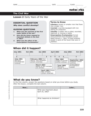 CopyrightbyTheMcGraw-HillCompanies.
225
NAME _______________________________________ DATE _______________ CLASS _________
The Civil War
netw rks
Terms to Know
tributary stream or smaller river that flows
into a larger river
ironclad a warship equipped with iron
plating for protection
casualty a soldier who is killed, wounded,
captured, or missing in battle
Emancipation Proclamation formal
announcement from President Lincoln,
dated January 1, 1863. It freed enslaved
people in parts of the South that were in
rebellion.
GUIDING QUESTIONS
1. What was the outcome of the first
major battle of the war?
2. How did the Union respond to
important defeats in the East
in 1862?
3. What was the effect of the
Emancipation Proclamation?
ESSENTIAL QUESTION
Why does conflict develop?
Lesson 2 Early Years of the War
When did it happen?
July 1861
Bull Run
(Confederate
victory)
February 1862 Fort
Henry; Fort Donelson
(Union victories)
March 1862
Battle of the ironclads
(no winner)
April 1862 Shiloh;
New Orleans
(Union victories)
May 1862
Siege of Corinth
(Union victory)
September 1862
Antietam (Union
victory);
Emancipation
Proclamation
issued
Oct 1861 Jan 1862 July 1862April 1862 Oct 1862July 1861
June 1862
Memphis
(Union victory)
What do you know?
In the first column, answer the questions based on what you know before you study.
After this lesson, complete the last column.
Now... Later...
What was important about
April 25, 1862?
What happened at Antietam?
 