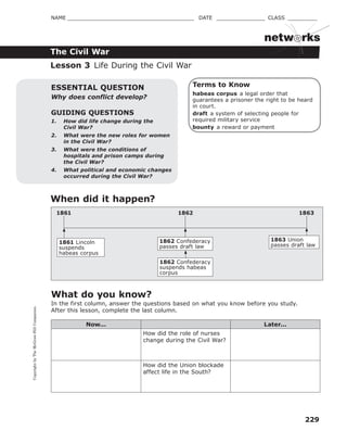 CopyrightbyTheMcGraw-HillCompanies.
229
NAME _______________________________________ DATE _______________ CLASS _________
The Civil War
netw rks
Terms to Know
habeas corpus a legal order that
guarantees a prisoner the right to be heard
in court.
draft a system of selecting people for
required military service
bounty a reward or payment
GUIDING QUESTIONS
1. How did life change during the
Civil War?
2. What were the new roles for women
in the Civil War?
3. What were the conditions of
hospitals and prison camps during
the Civil War?
4. What political and economic changes
occurred during the Civil War?
ESSENTIAL QUESTION
Why does conflict develop?
Lesson 3 Life During the Civil War
When did it happen?
1861 Lincoln
suspends
habeas corpus
1862 Confederacy
passes draft law
1862 Confederacy
suspends habeas
corpus
1863 Union
passes draft law
1862 18631861
What do you know?
In the first column, answer the questions based on what you know before you study.
After this lesson, complete the last column.
Now... Later...
How did the role of nurses
change during the Civil War?
How did the Union blockade
affect life in the South?
 