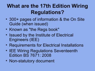What are the 17th Edition Wiring
Regulations?
• 300+ pages of information & the On Site
Guide (when issued)
• Known as "the Regs book"
• Issued by the Institute of Electrical
Engineers (IEE)
• Requirements for Electrical Installations
• IEE Wiring Regulations Seventeenth
Edition BS 7671: 2008
• Non-statutory document
 