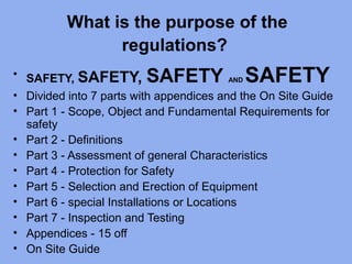 What is the purpose of the
regulations?
• SAFETY, SAFETY, SAFETY AND SAFETY
• Divided into 7 parts with appendices and the On Site Guide
• Part 1 - Scope, Object and Fundamental Requirements for
safety
• Part 2 - Definitions
• Part 3 - Assessment of general Characteristics
• Part 4 - Protection for Safety
• Part 5 - Selection and Erection of Equipment
• Part 6 - special Installations or Locations
• Part 7 - Inspection and Testing
• Appendices - 15 off
• On Site Guide
 