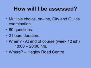 How will I be assessed?
• Multiple choice, on-line, City and Guilds
examination.
• 60 questions.
• 2 hours duration.
• When? - At end of course (week 12 ish)
18:00 – 20:00 hrs.
• Where? – Hagley Road Centre
 