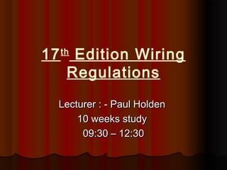 17th
Edition Wiring
Regulations
Lecturer : - Paul HoldenLecturer : - Paul Holden
10 weeks study10 weeks study
09:30 – 12:3009:30 – 12:30
 