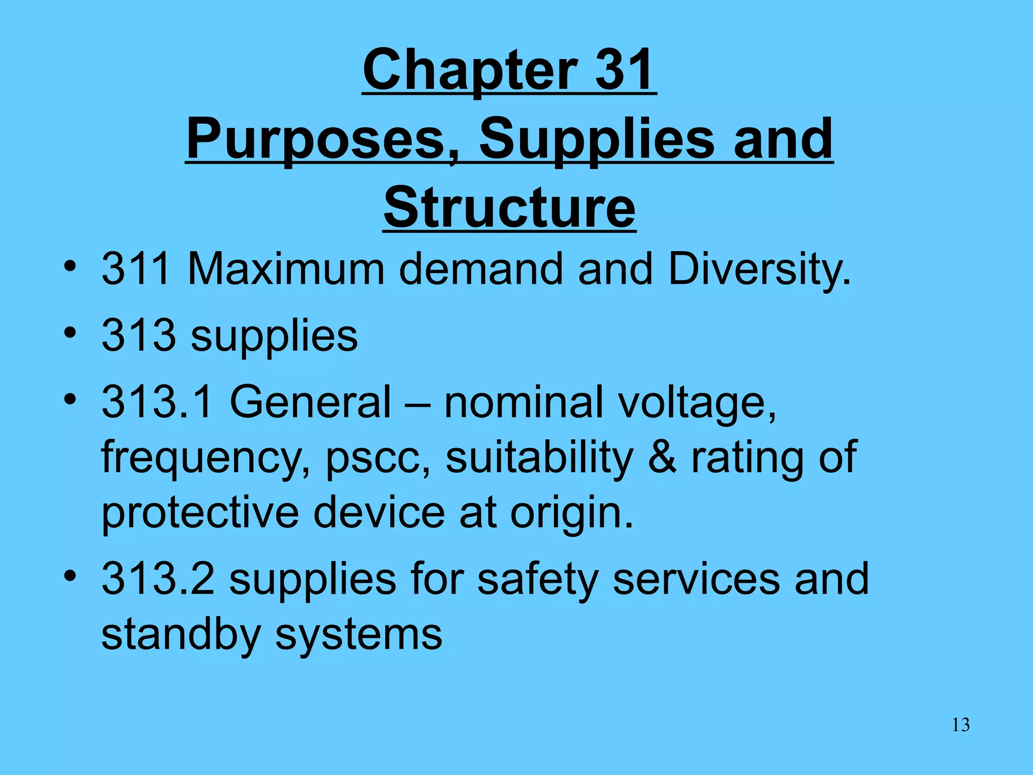 Chapter 31 Purposes, Supplies and   Structure 311 Maximum demand and Diversity. 313 supplies 313.1 General – nominal voltage, frequency, pscc, suitability & rating of protective device at origin. 313.2 supplies for safety services and standby systems 