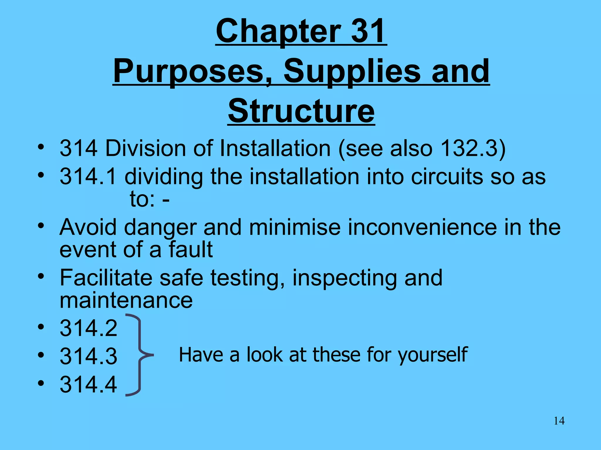 Chapter 31 Purposes, Supplies and Structure 314 Division of Installation (see also 132.3) 314.1 dividing the installation into circuits so as    to: -  Avoid danger and minimise inconvenience in the event of a fault Facilitate safe testing, inspecting and maintenance 314.2 314.3 314.4 Have a look at these for yourself 