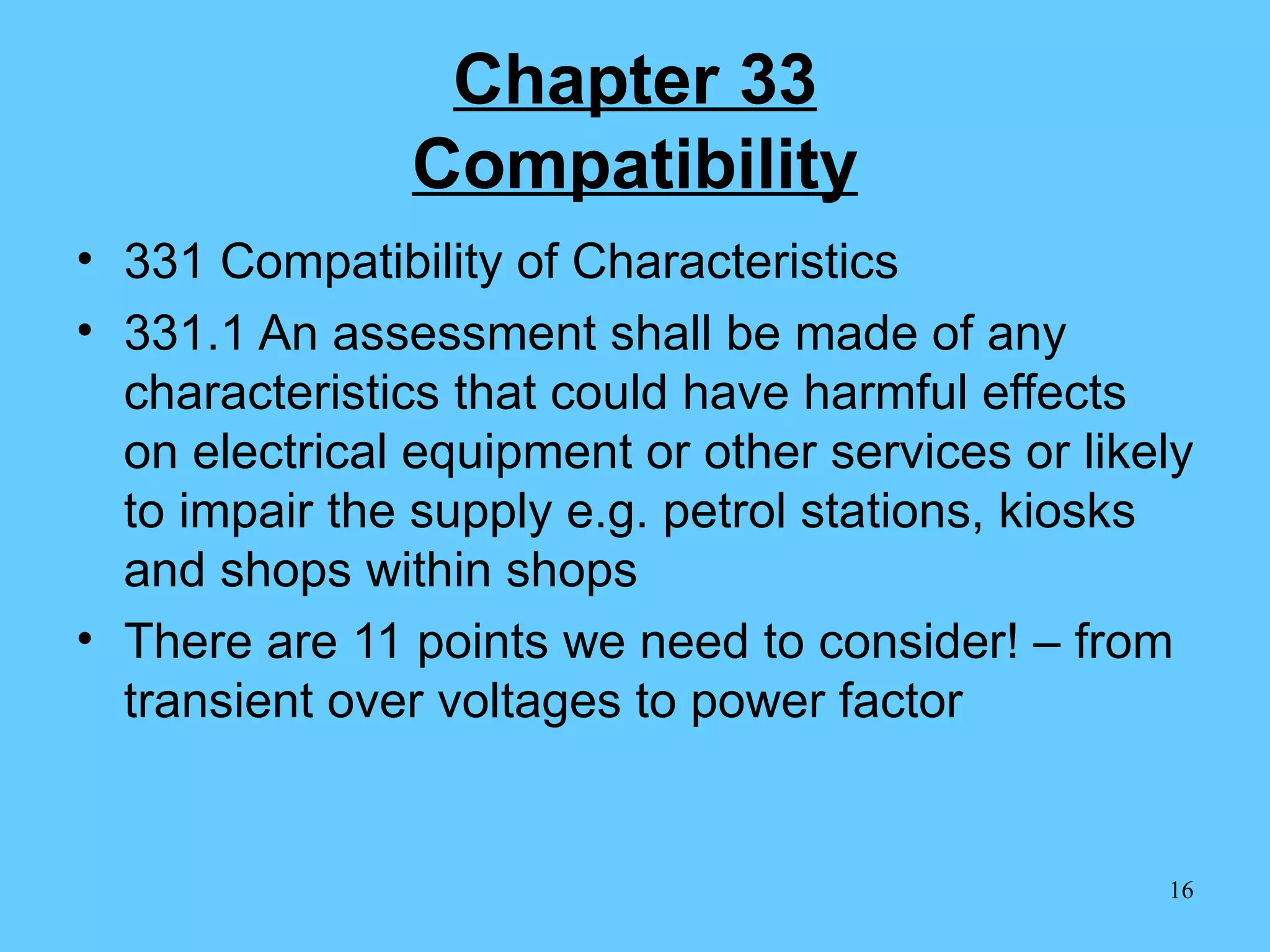 Chapter 33 Compatibility 331 Compatibility of Characteristics 331.1 An assessment shall be made of any characteristics that could have harmful effects on electrical equipment or other services or likely to impair the supply e.g. petrol stations, kiosks and shops within shops There are 11 points we need to consider! – from transient over voltages to power factor 