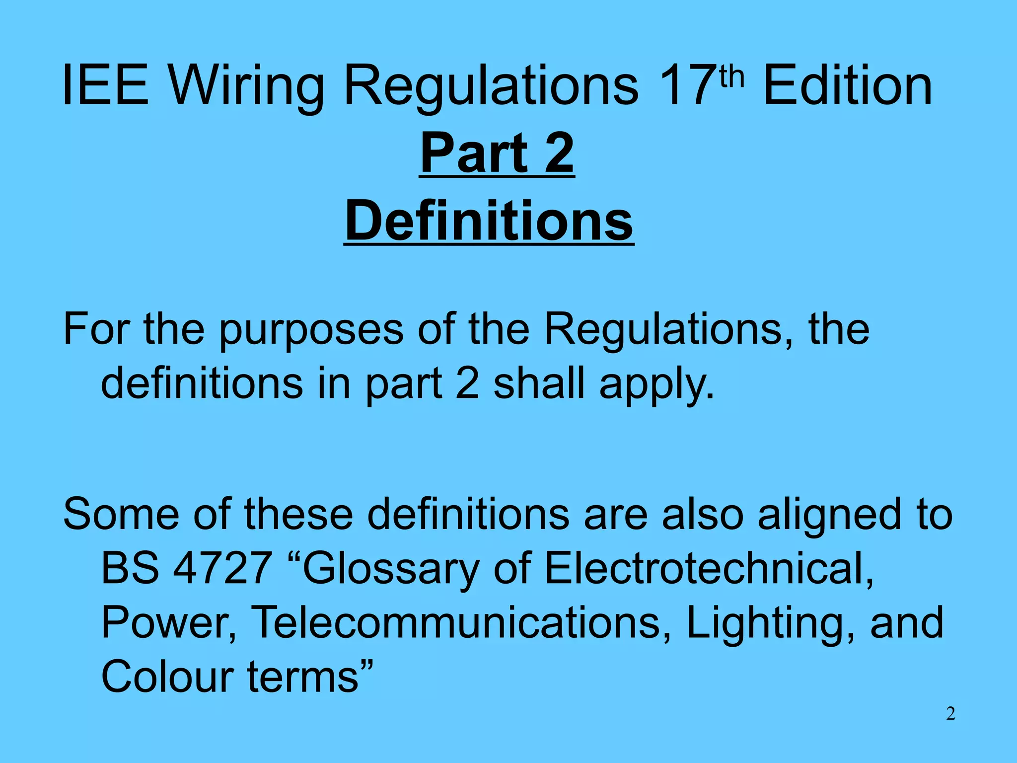 IEE Wiring Regulations 17 th  Edition Part 2 Definitions   For the purposes of the Regulations, the definitions in part 2 shall apply. Some of these definitions are also aligned to BS 4727 “Glossary of Electrotechnical, Power, Telecommunications, Lighting, and Colour terms” 
