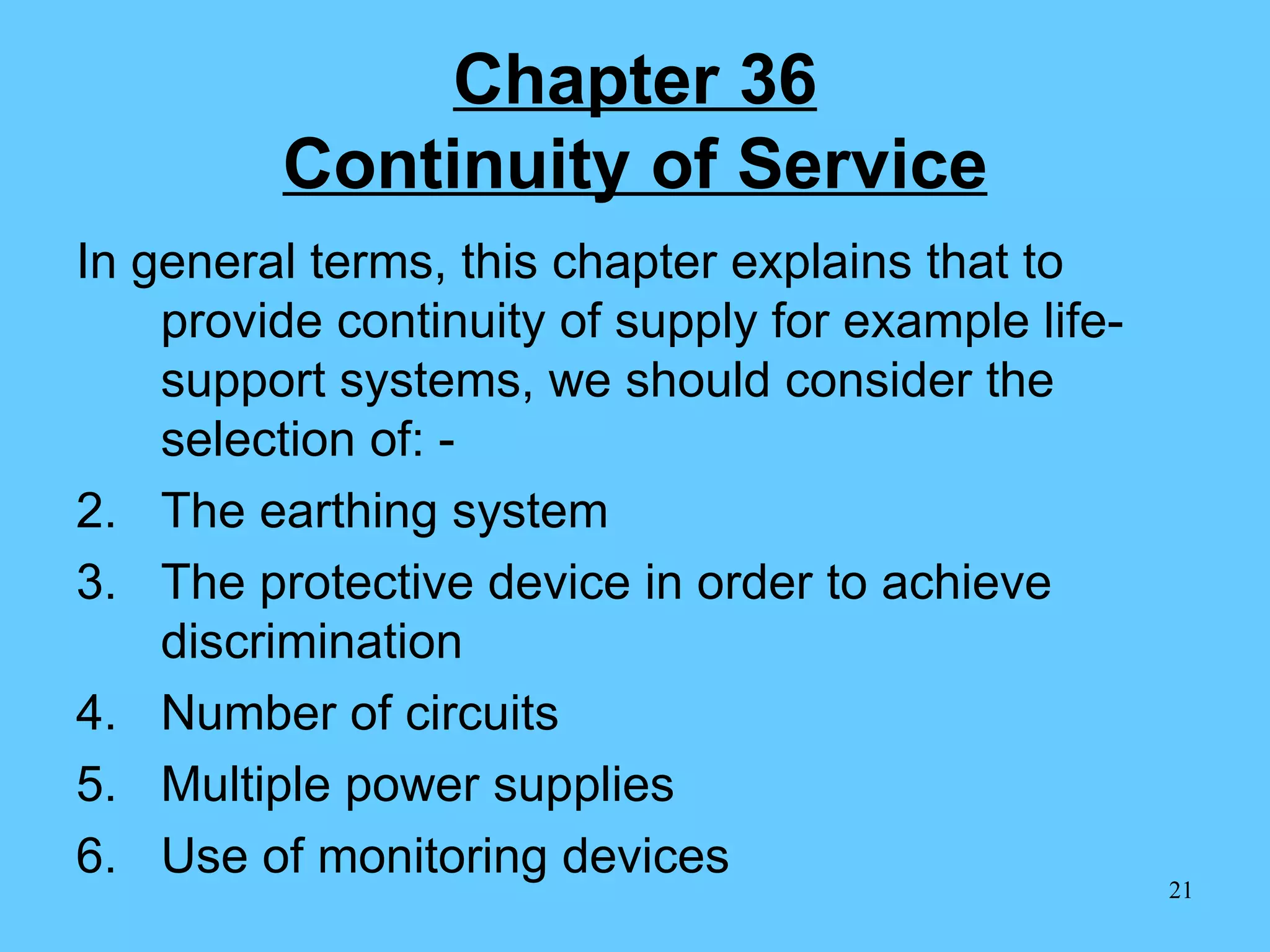 Chapter 36 Continuity of Service In general terms, this chapter explains that to provide continuity of supply for example life-support systems, we should consider the selection of: - The earthing system The protective device in order to achieve discrimination Number of circuits Multiple power supplies Use of monitoring devices 