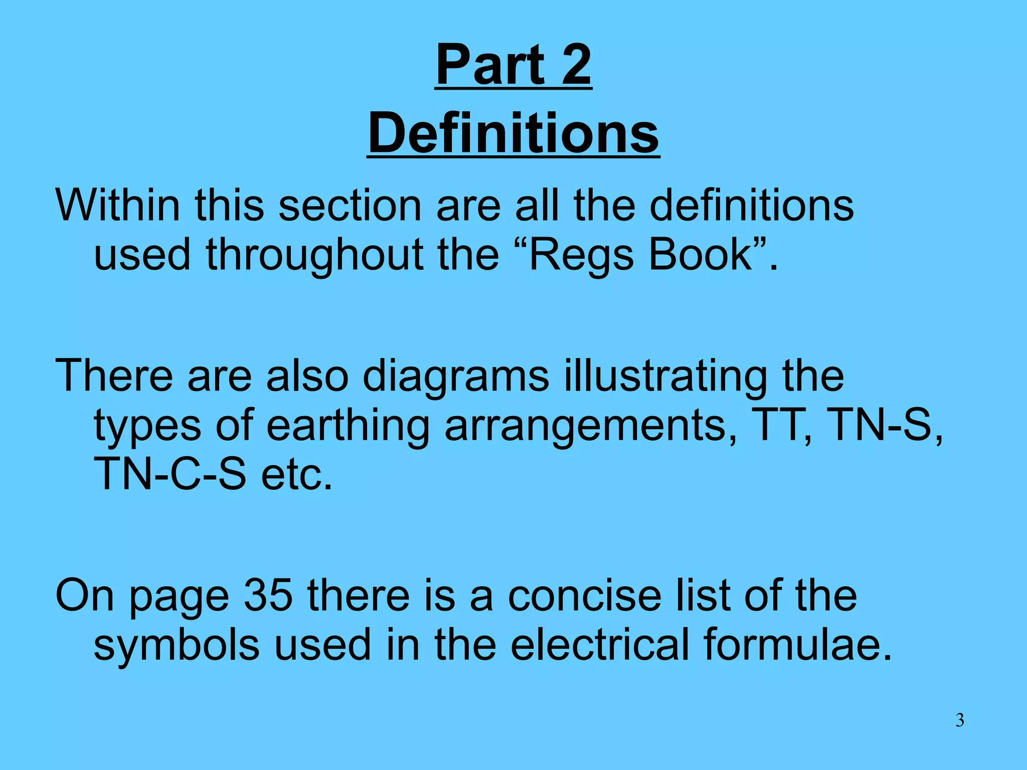 Part 2 Definitions Within this section are all the definitions used throughout the “Regs Book”. There are also diagrams illustrating the types of earthing arrangements, TT, TN-S, TN-C-S etc. On page 35 there is a concise list of the symbols used in the electrical formulae.  