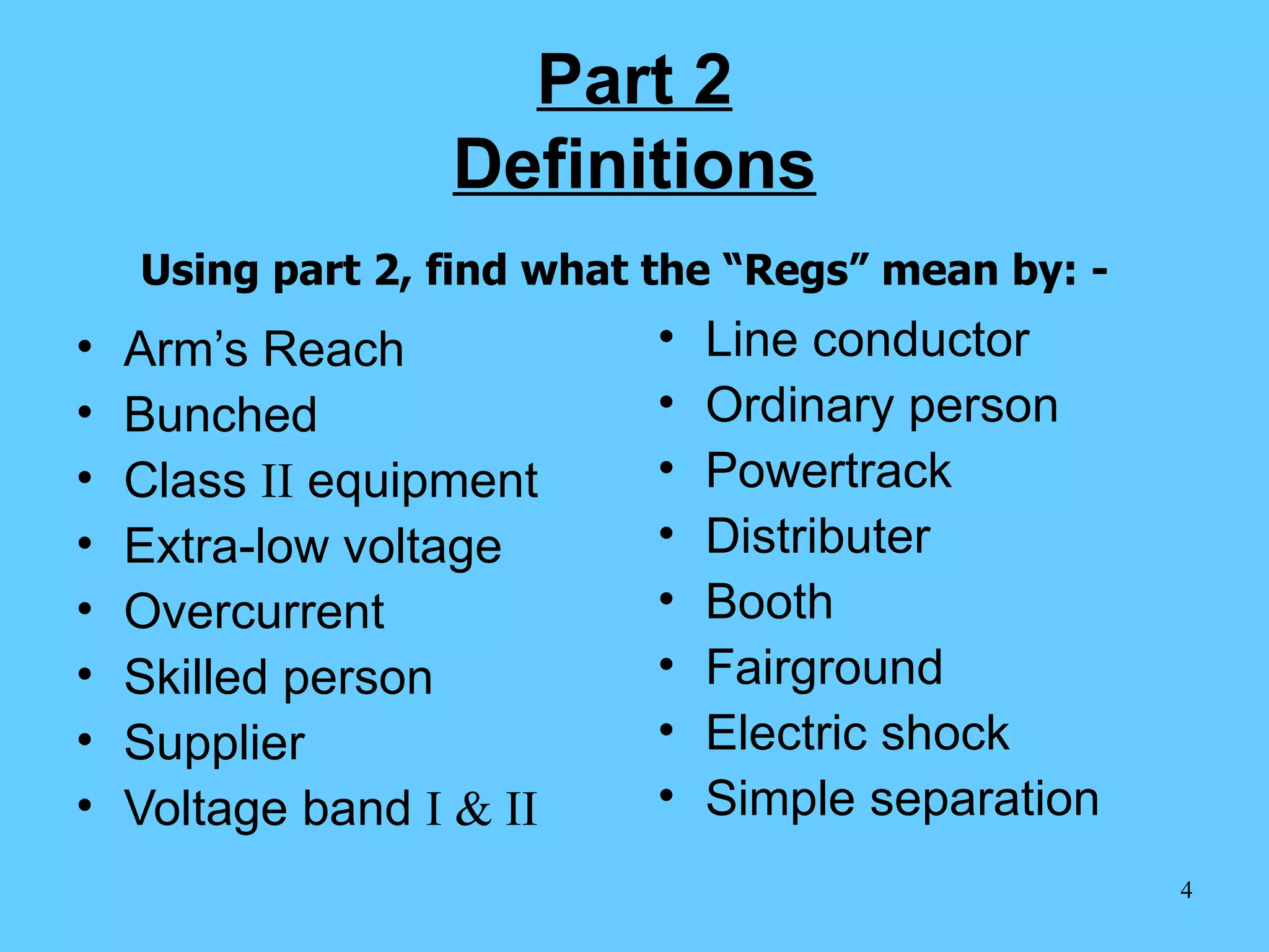 Part 2 Definitions Arm’s Reach Bunched Class  II  equipment Extra-low voltage Overcurrent  Skilled person Supplier  Voltage band  I & II Line conductor Ordinary person Powertrack  Distributer Booth Fairground Electric shock Simple separation Using part 2, find what the “Regs” mean by: - 