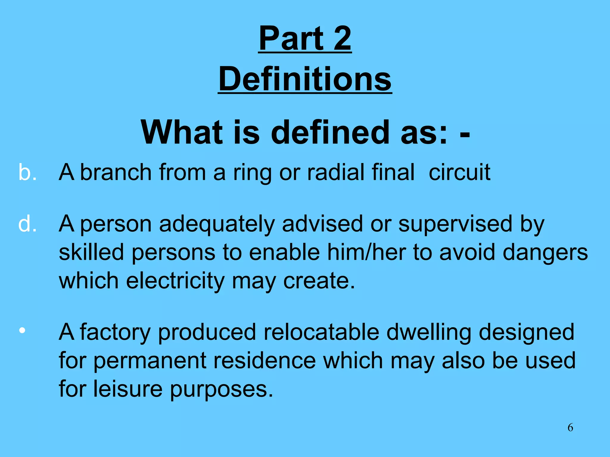 Part 2 Definitions What is defined as: - A branch from a ring or radial final  circuit A person adequately advised or supervised by skilled persons to enable him/her to avoid dangers which electricity may create. A factory produced relocatable dwelling designed for permanent residence which may also be used for leisure purposes. 