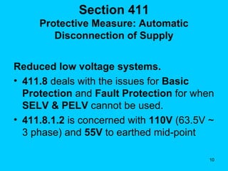 Section 411 Protective Measure: Automatic Disconnection of Supply Reduced low voltage systems. 411.8  deals with the issues for  Basic Protection  and  Fault Protection  for when  SELV & PELV  cannot be used. 411.8.1.2  is concerned with  110V  (63.5V ~ 3 phase) and  55V  to earthed mid-point 