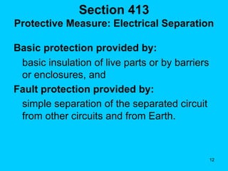 Section 413 Protective Measure: Electrical Separation   Basic protection provided by: basic insulation of live parts or by barriers or enclosures, and Fault protection provided by: simple separation of the separated circuit from other circuits and from Earth.  