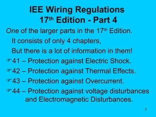 IEE Wiring Regulations  17 th  Edition - Part 4 One  of the larger parts in the 17 th  Edition. It consists of only 4 chapters,  But there is a lot of information in them! 41 – Protection against Electric Shock. 42 – Protection against Thermal Effects. 43 – Protection against Overcurrent. 44 – Protection against voltage disturbances    and Electromagnetic Disturbances. 