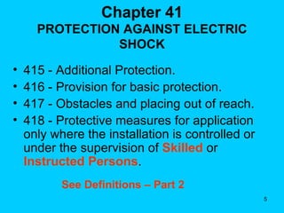 Chapter 41 PROTECTION AGAINST ELECTRIC SHOCK 415 - Additional Protection. 416 - Provision for basic protection. 417 - Obstacles and placing out of reach. 418 - Protective measures for application only where the installation is controlled or under the supervision of  Skilled  or  Instructed Persons . See Definitions – Part 2 