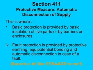 Section 411 Protective Measure: Automatic Disconnection of Supply This is where : -  Basic protection is provided by basic insulation of live parts or by barriers or enclosures. Fault protection is provided by protective earthing, equipotential bonding and automatic disconnection in case of a fault. (Sounds a bit like EEBAADS to me!!) 