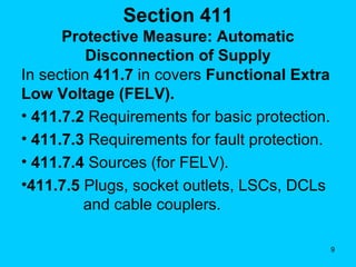 Section 411 Protective Measure: Automatic Disconnection of Supply In section  411.7  in covers  Functional Extra Low Voltage (FELV). 411.7.2  Requirements for basic protection. 411.7.3  Requirements for fault protection. 411.7.4  Sources (for FELV). 411.7.5  Plugs, socket outlets, LSCs, DCLs    and cable couplers. 