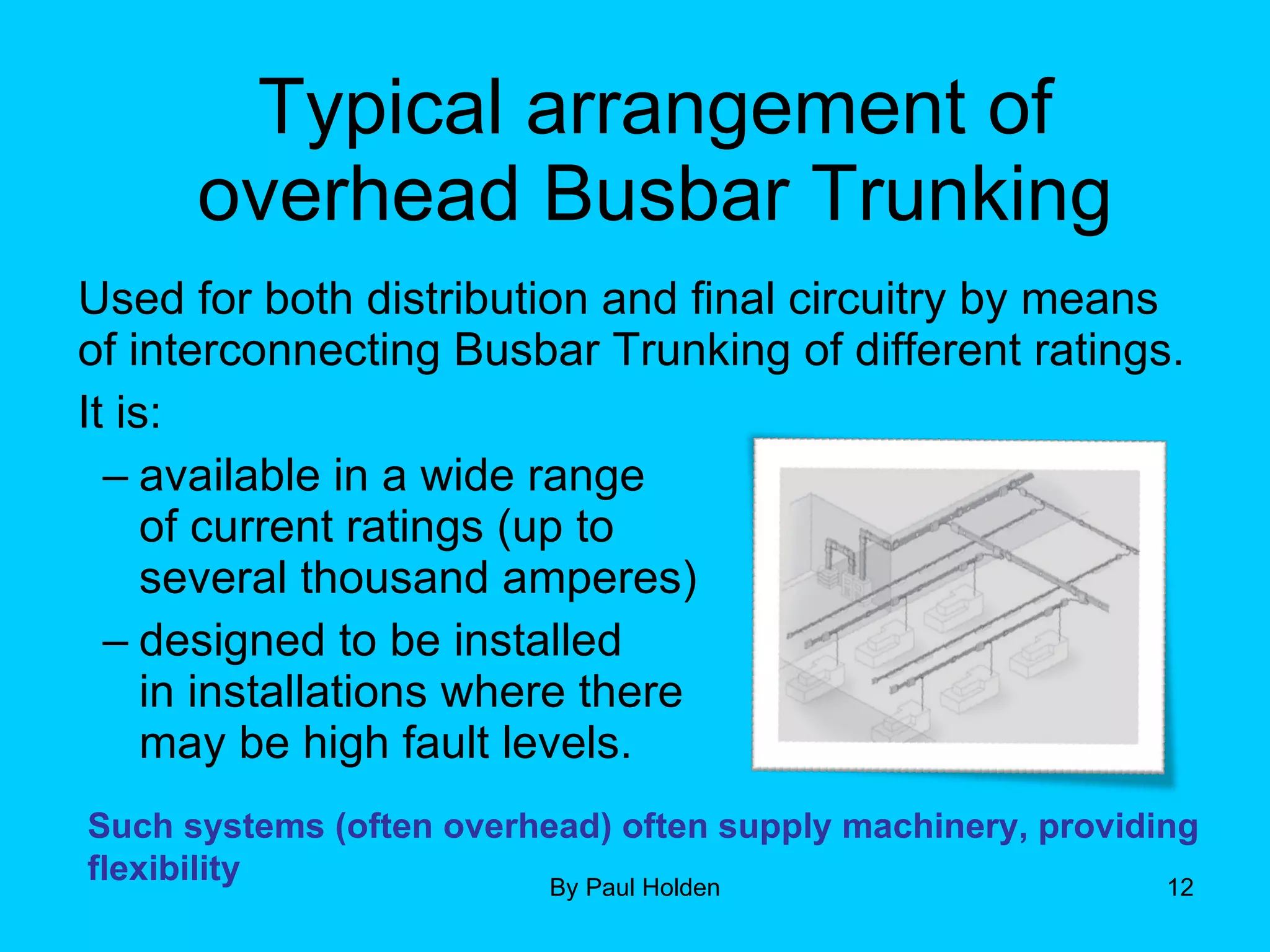 Typical arrangement of overhead Busbar Trunking Used for both distribution and final circuitry by means of interconnecting Busbar Trunking of different ratings. It is: available in a wide range  of current ratings (up to  several thousand amperes) designed to be installed  in installations where there  may be high fault levels. Such systems (often overhead) often supply machinery, providing flexibility 