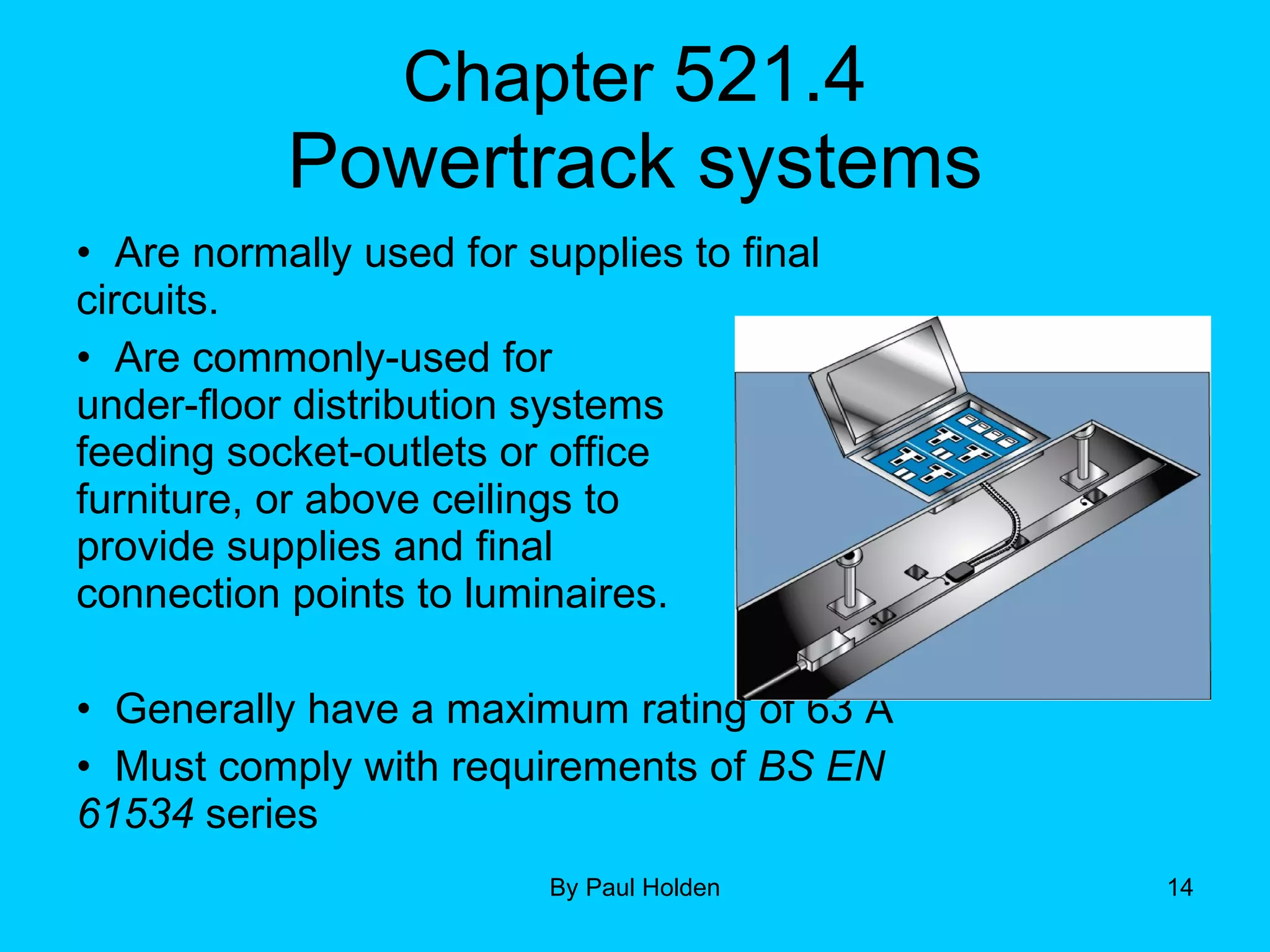 Chapter  521.4 Powertrack systems Are normally used for supplies to final circuits.  Are commonly-used for  under-floor distribution systems  feeding socket-outlets or office  furniture, or above ceilings to  provide supplies and final  connection points to luminaires. Generally have a maximum rating of 63 A Must comply with requirements of  BS EN 61534  series 