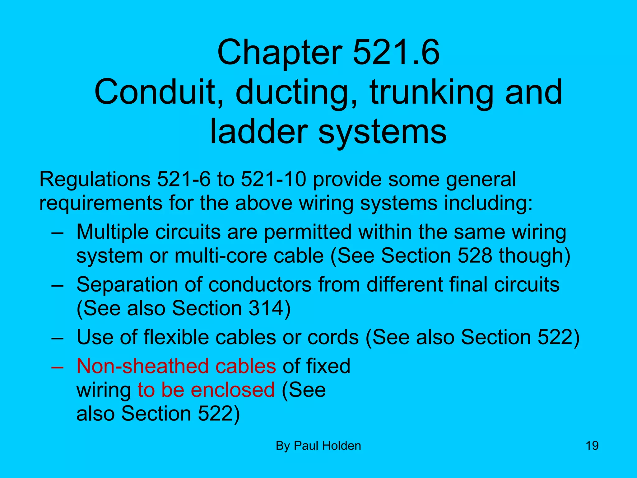 Chapter 521.6 Conduit, ducting, trunking and ladder systems Regulations 521-6 to 521-10 provide some general requirements for the above wiring systems including: Multiple circuits are permitted within the same wiring system or multi-core cable (See Section 528 though) Separation of conductors from different final circuits (See also Section 314) Use of flexible cables or cords (See also Section 522) Non-sheathed cables  of fixed wiring  to be enclosed  (See  also Section 522) 