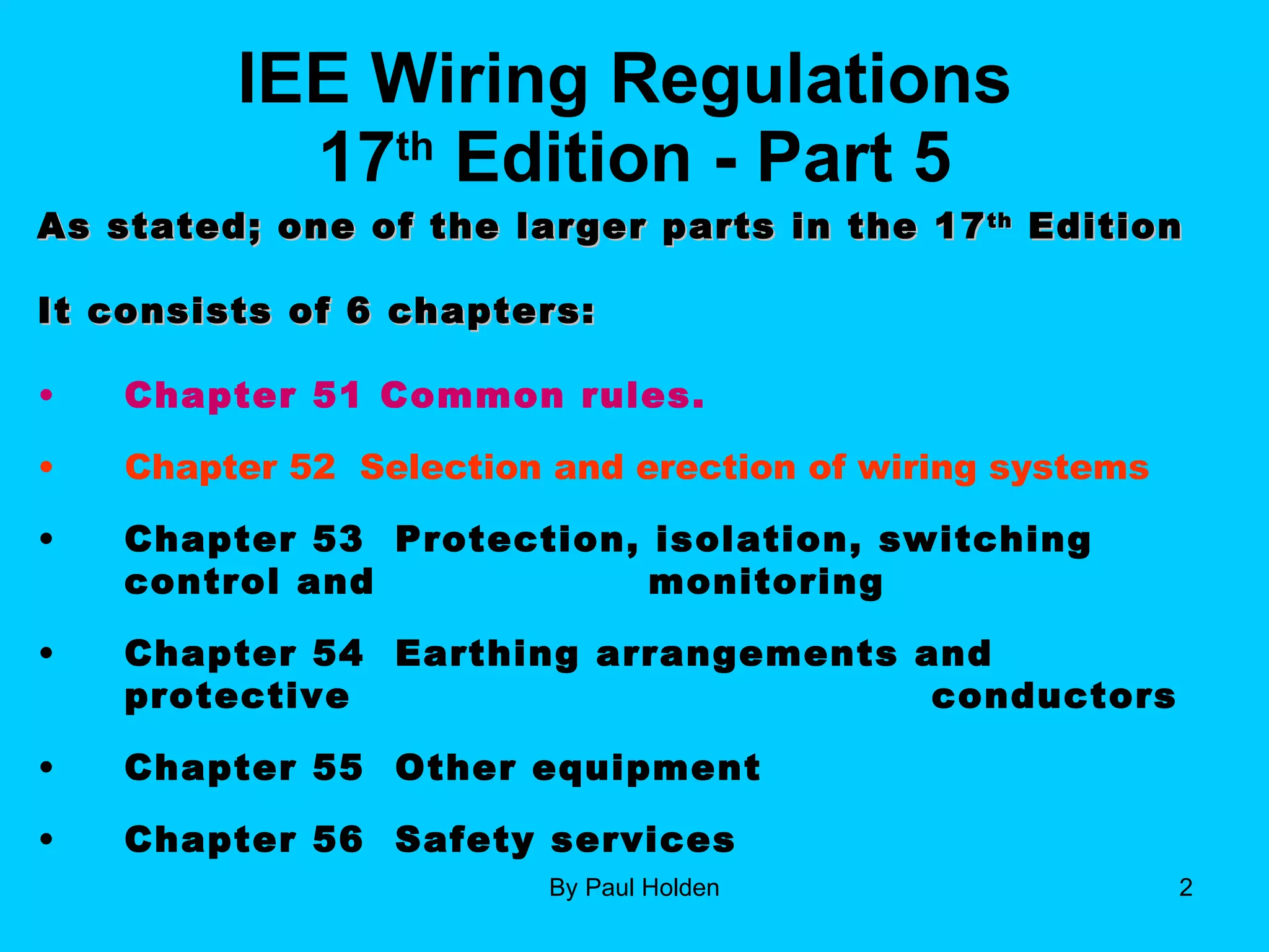 IEE Wiring Regulations  17 th  Edition - Part 5 As stated; one of the larger parts in the 17 th  Edition It consists of 6 chapters: Chapter 51 Common rules. Chapter 52  Selection and erection of wiring systems Chapter 53  Protection, isolation, switching control and    monitoring  Chapter 54  Earthing arrangements and protective      conductors Chapter 55  Other equipment Chapter 56  Safety services 
