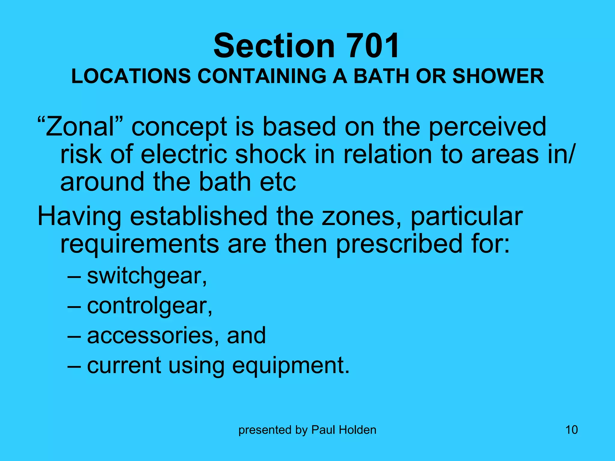 Section 701 LOCATIONS CONTAINING A BATH OR SHOWER “Zonal” concept is based on the perceived risk of electric shock in relation to areas in/around the bath etc Having established the zones, particular requirements are then prescribed for: switchgear, controlgear,  accessories, and  current using equipment. 
