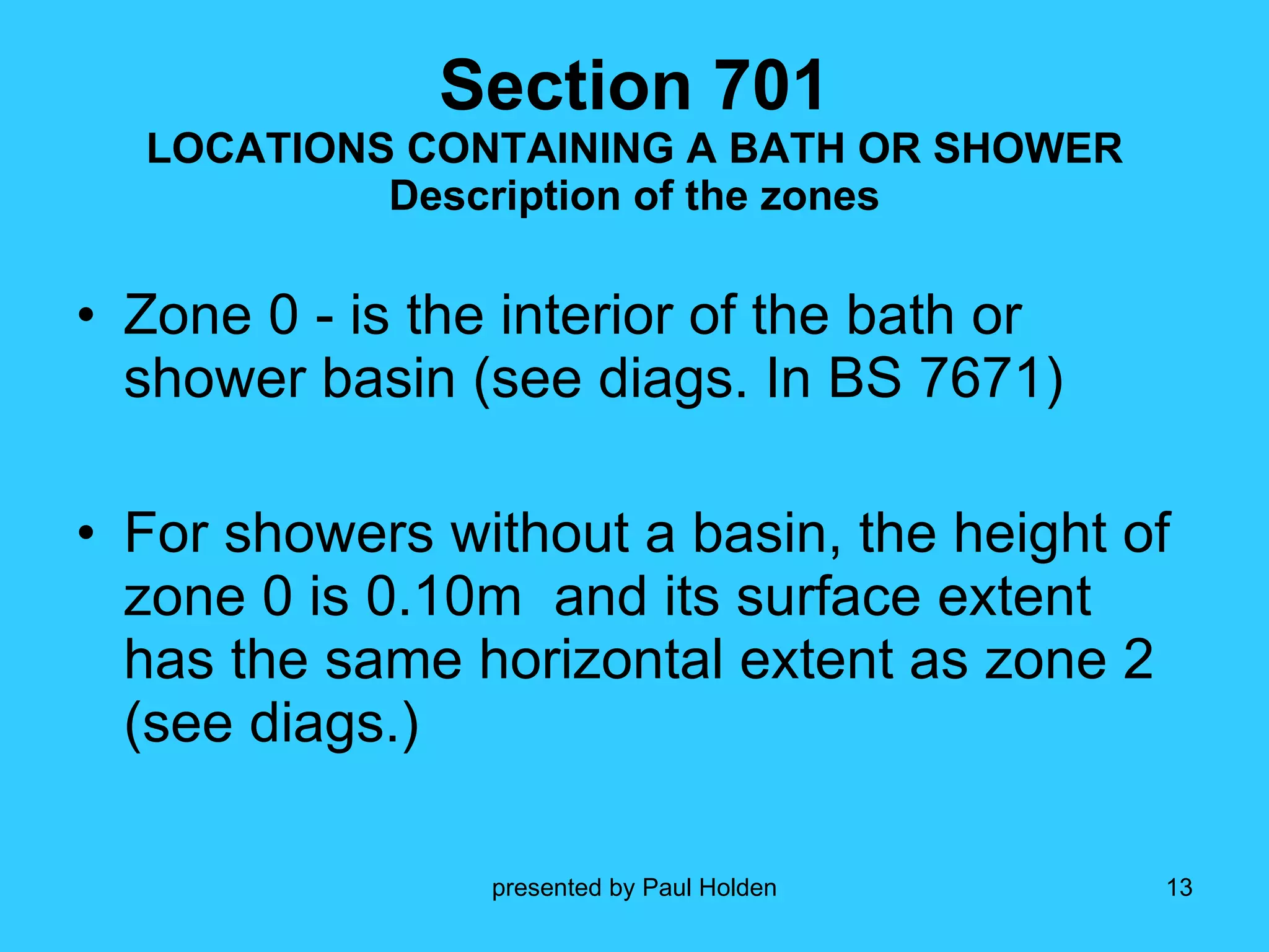 Zone 0 - is the interior of the bath or shower basin (see diags. In BS 7671) For showers without a basin, the height of zone 0 is 0.10m  and its surface extent has the same horizontal extent as zone 2 (see diags.) Section 701 LOCATIONS CONTAINING A BATH OR SHOWER Description of the zones 
