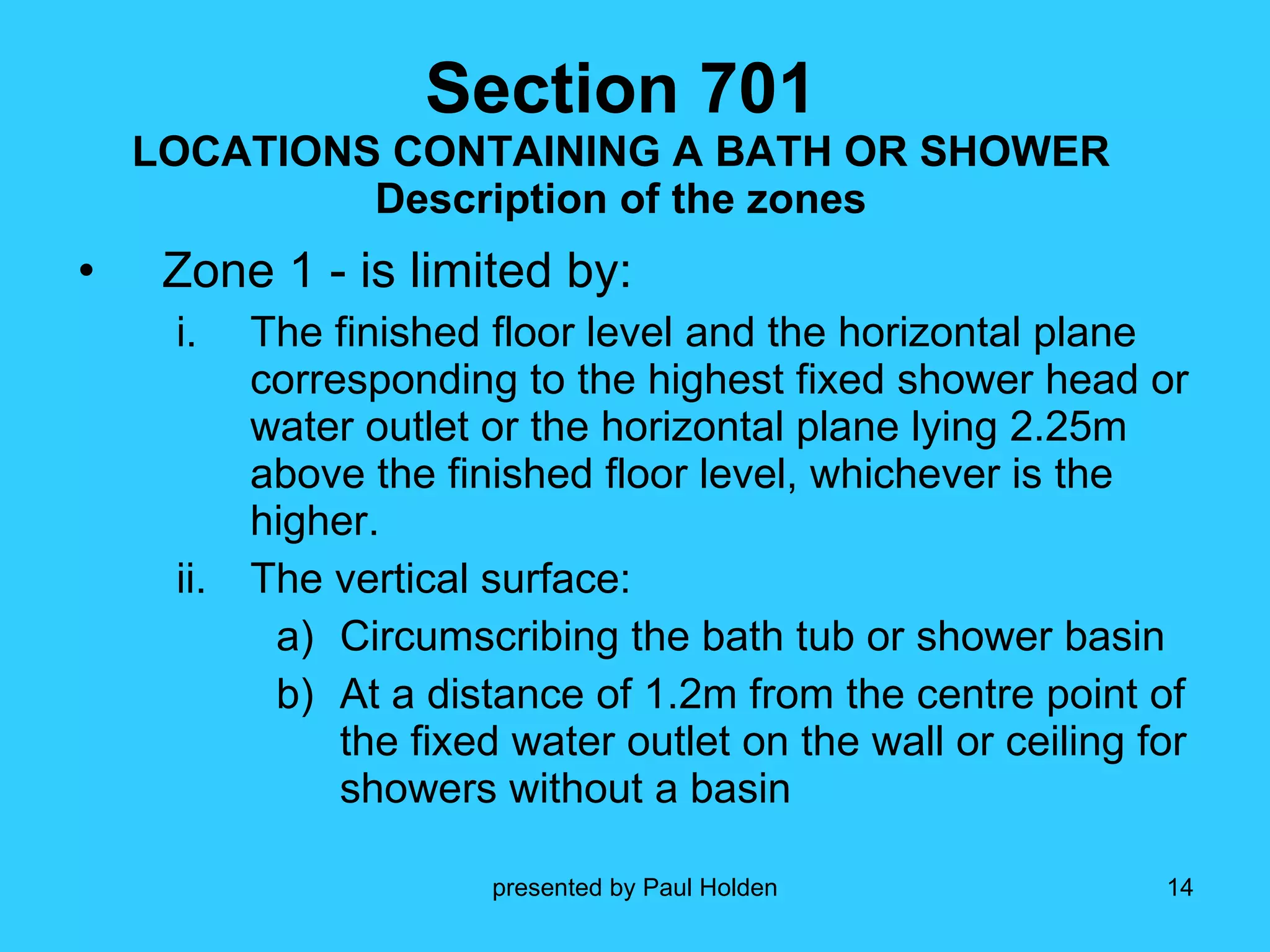 Section 701 LOCATIONS CONTAINING A BATH OR SHOWER Description of the zones Zone 1 - is limited by: The finished floor level and the horizontal plane corresponding to the highest fixed shower head or water outlet or the horizontal plane lying 2.25m above the finished floor level, whichever is the higher. The vertical surface: Circumscribing the bath tub or shower basin At a distance of 1.2m from the centre point of the fixed water outlet on the wall or ceiling for showers without a basin 
