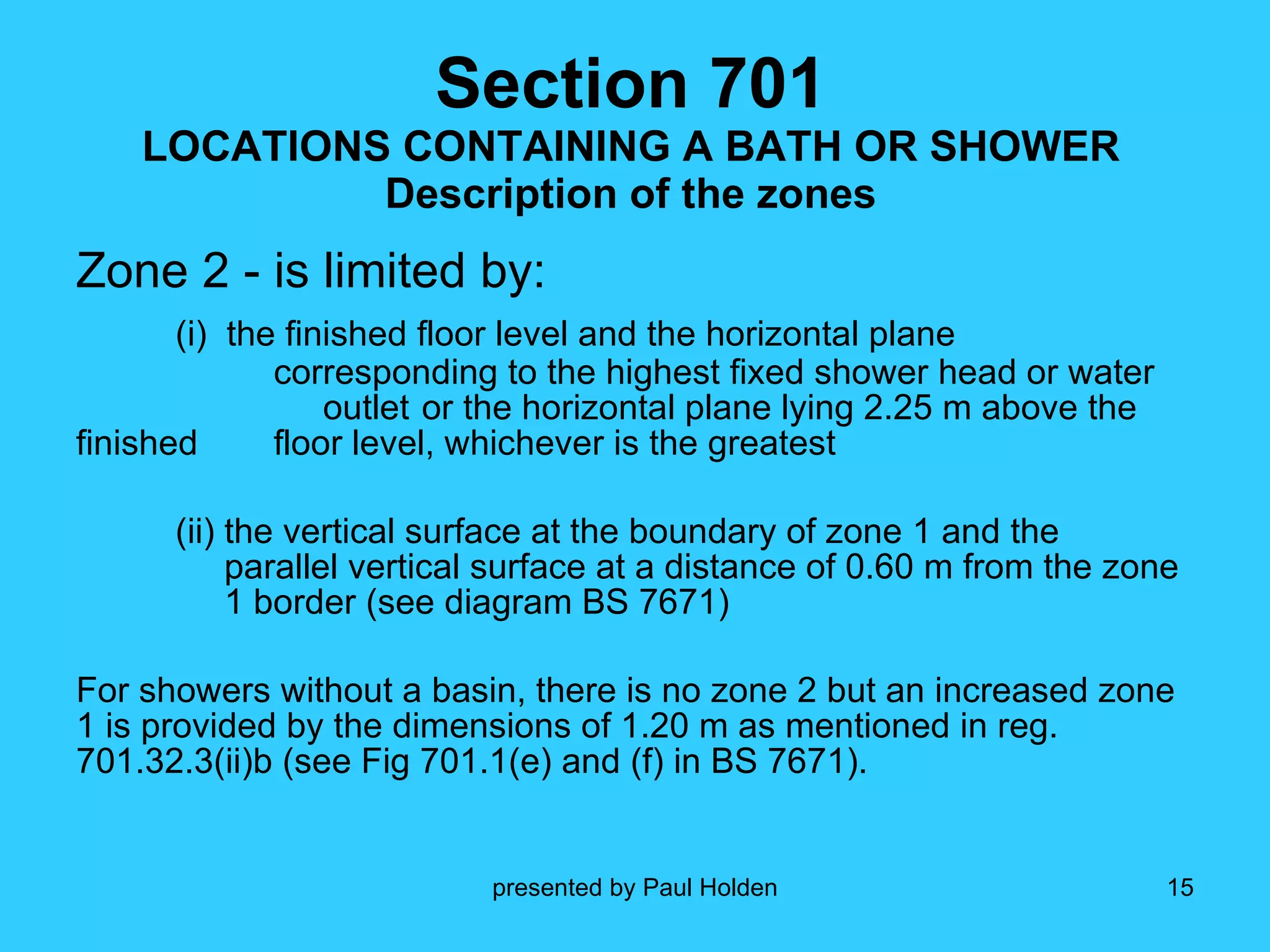 Section 701 LOCATIONS CONTAINING A BATH OR SHOWER Description of the zones Zone 2 - is limited by: (i)  the finished floor level and the horizontal plane  corresponding to the highest fixed shower head or water  outlet  or the horizontal plane lying 2.25 m above the finished  floor level, whichever is the greatest (ii) the vertical surface at the boundary of zone 1 and the  parallel vertical surface at a distance of 0.60 m from the zone  1 border (see diagram BS 7671) For showers without a basin, there is no zone 2 but an increased zone 1 is provided by the dimensions of 1.20 m as mentioned in reg. 701.32.3(ii)b (see Fig 701.1(e) and (f) in BS 7671). 