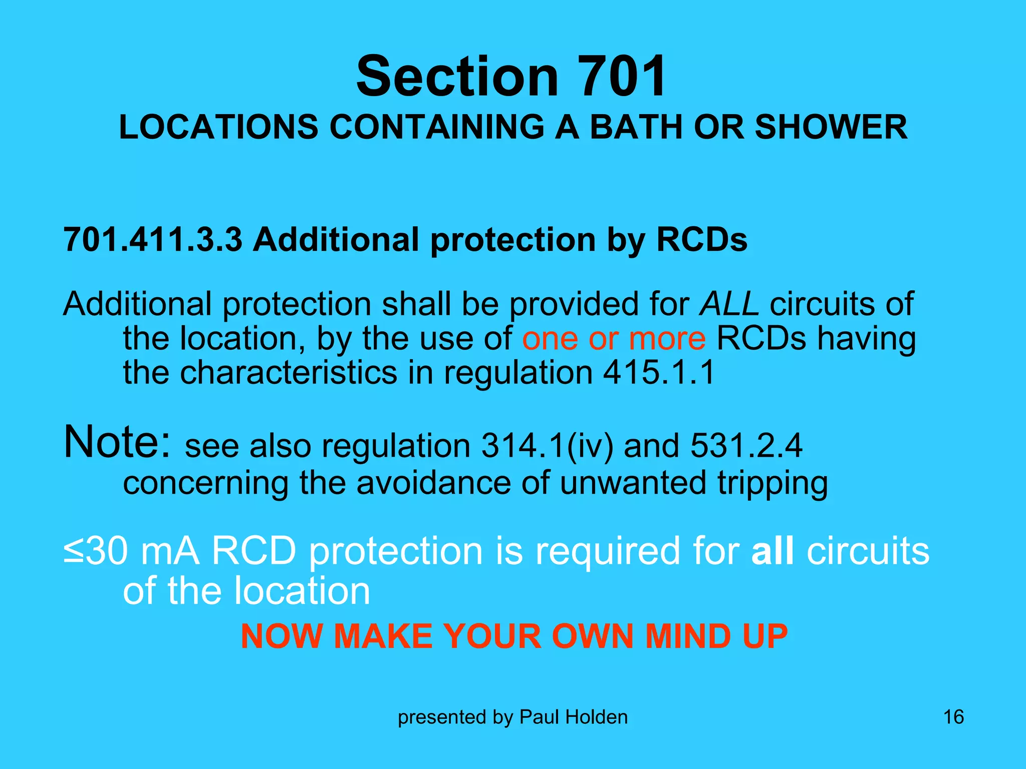 Section 701 LOCATIONS CONTAINING A BATH OR SHOWER 701.411.3.3 Additional protection by RCDs Additional protection shall be provided for  ALL  circuits of the location, by the use of  one or more  RCDs having the characteristics in regulation 415.1.1 Note:  see also regulation 314.1(iv) and 531.2.4 concerning the avoidance of unwanted tripping ≤ 30 mA RCD protection is required for  all  circuits of the location NOW MAKE YOUR OWN MIND UP 