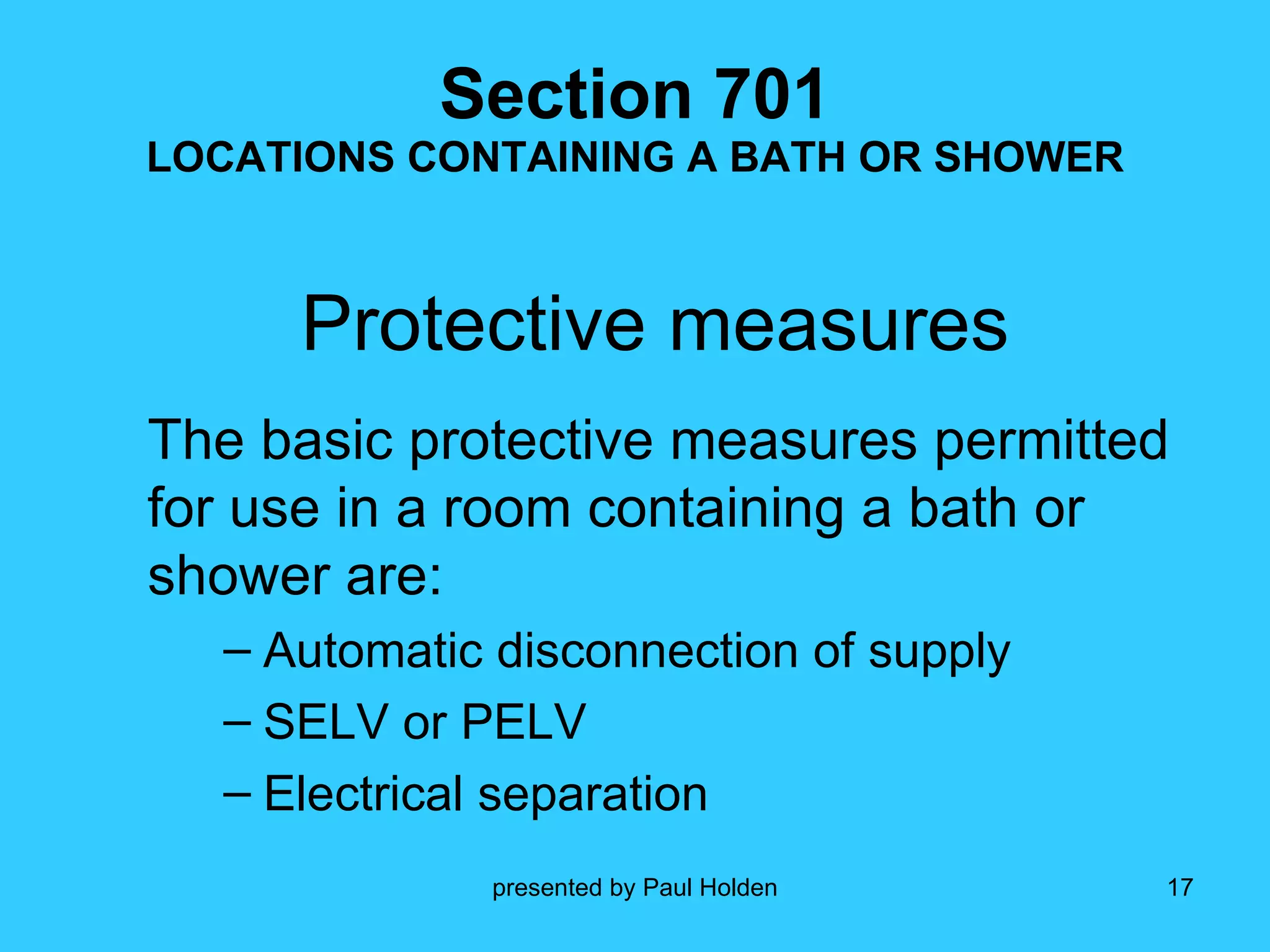 Section 701 LOCATIONS CONTAINING A BATH OR SHOWER Protective measures The basic protective measures permitted for use in a room containing a bath or shower are: Automatic disconnection of supply SELV or PELV Electrical separation 