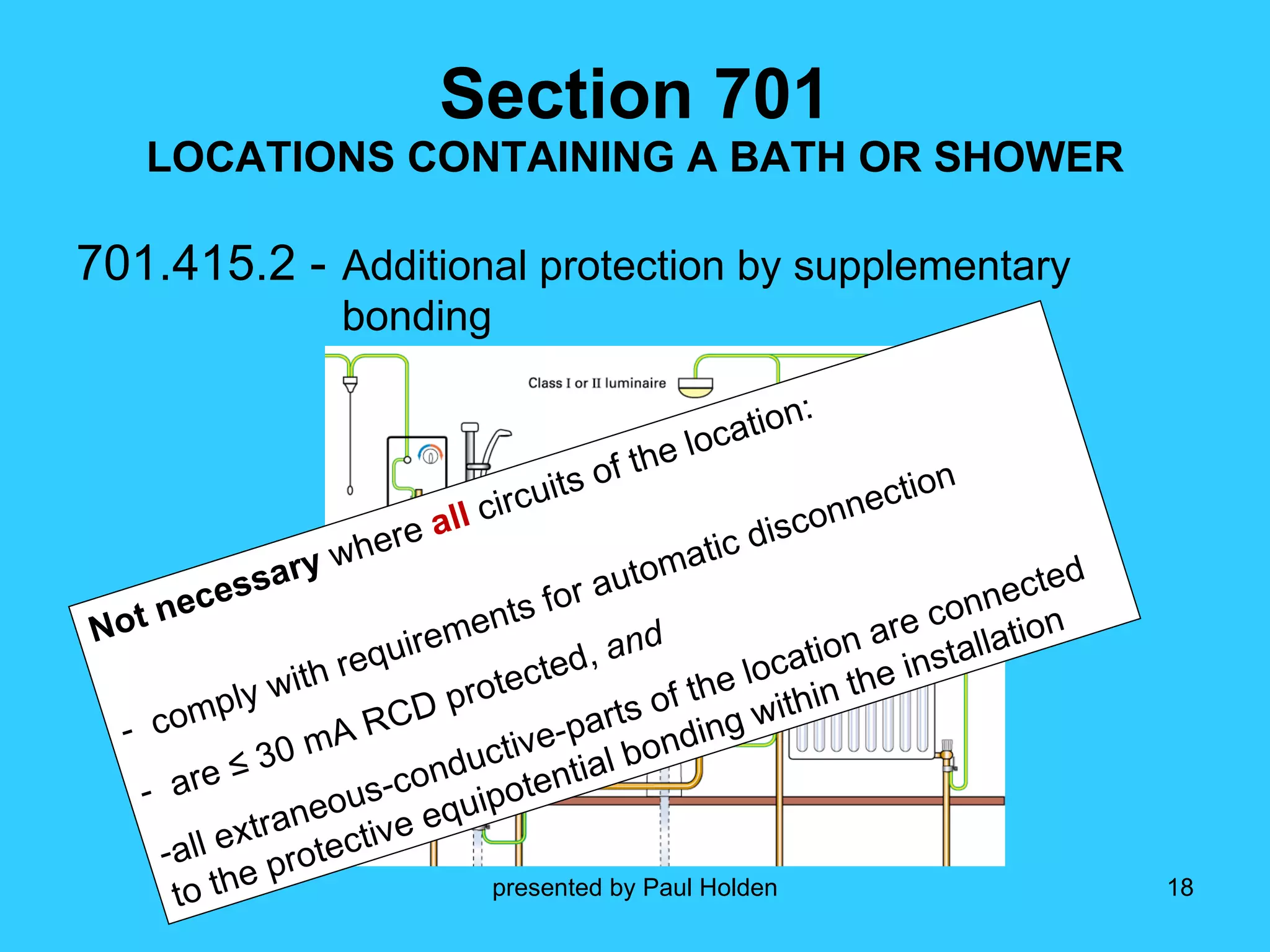 Section 701 LOCATIONS CONTAINING A BATH OR SHOWER 701.415.2 -   Additional protection by supplementary   bonding Not necessary  where  all  circuits of the location: comply with requirements for automatic disconnection are ≤ 30 mA RCD protected,  and all extraneous-conductive-parts of the location are connected to the protective equipotential bonding within the installation 
