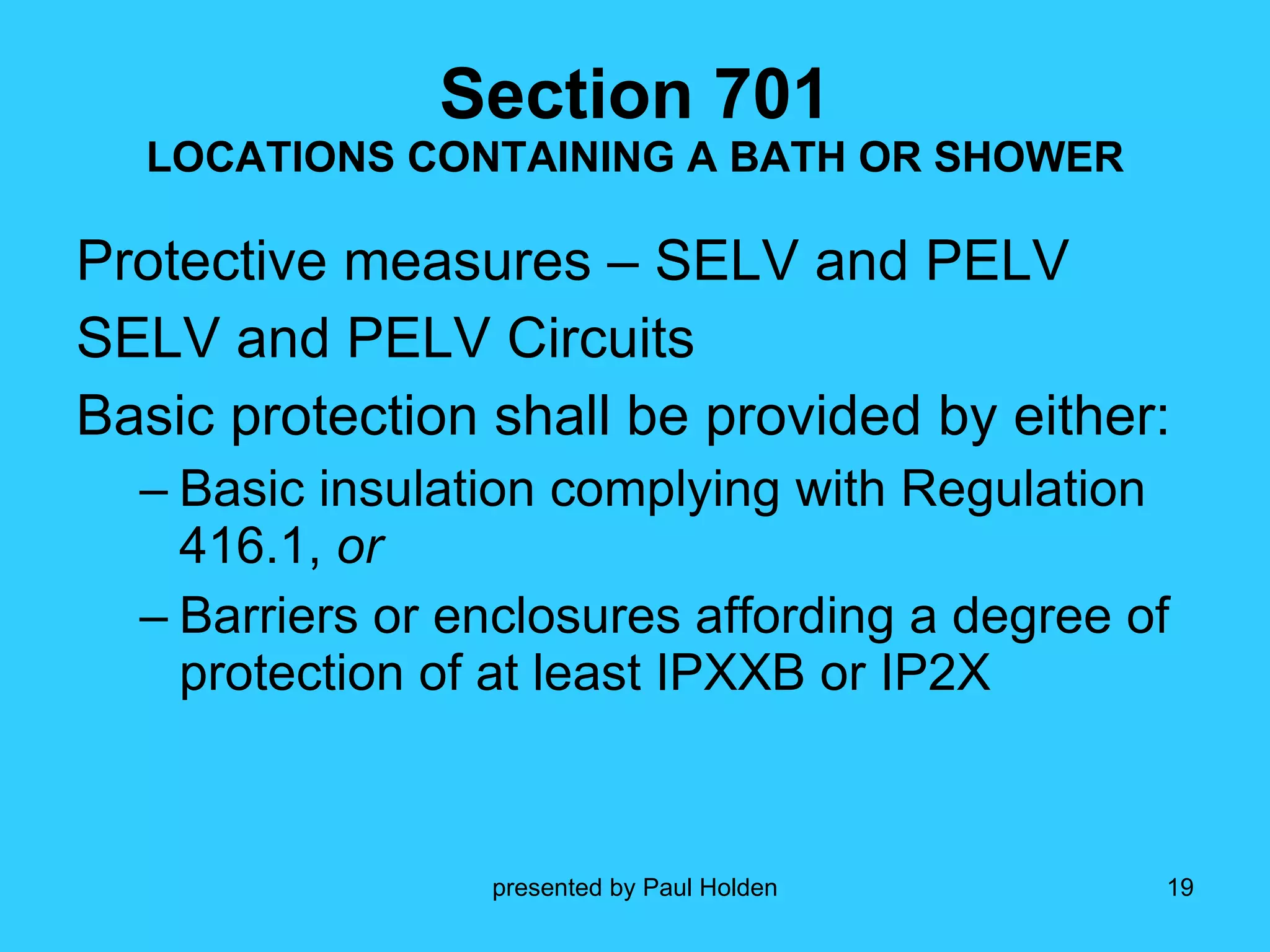 Section 701 LOCATIONS CONTAINING A BATH OR SHOWER Protective measures – SELV and PELV SELV and PELV Circuits Basic protection shall be provided by either: Basic insulation complying with Regulation 416.1,  or   Barriers or enclosures affording a degree of protection of at least IPXXB or IP2X 