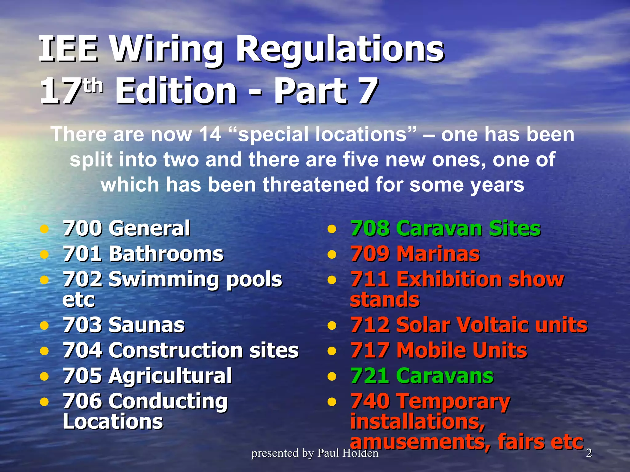 IEE Wiring Regulations  17 th  Edition - Part 7 700   General 701 Bathrooms 702 Swimming pools etc 703 Saunas 704 Construction sites 705 Agricultural 706 Conducting Locations 708 Caravan Sites 709 Marinas 711 Exhibition show stands 712 Solar Voltaic units 717 Mobile Units 721 Caravans 740 Temporary installations, amusements, fairs etc There are now 14 “special locations” – one has been split into two and there are five new ones, one of which has been threatened for some years 