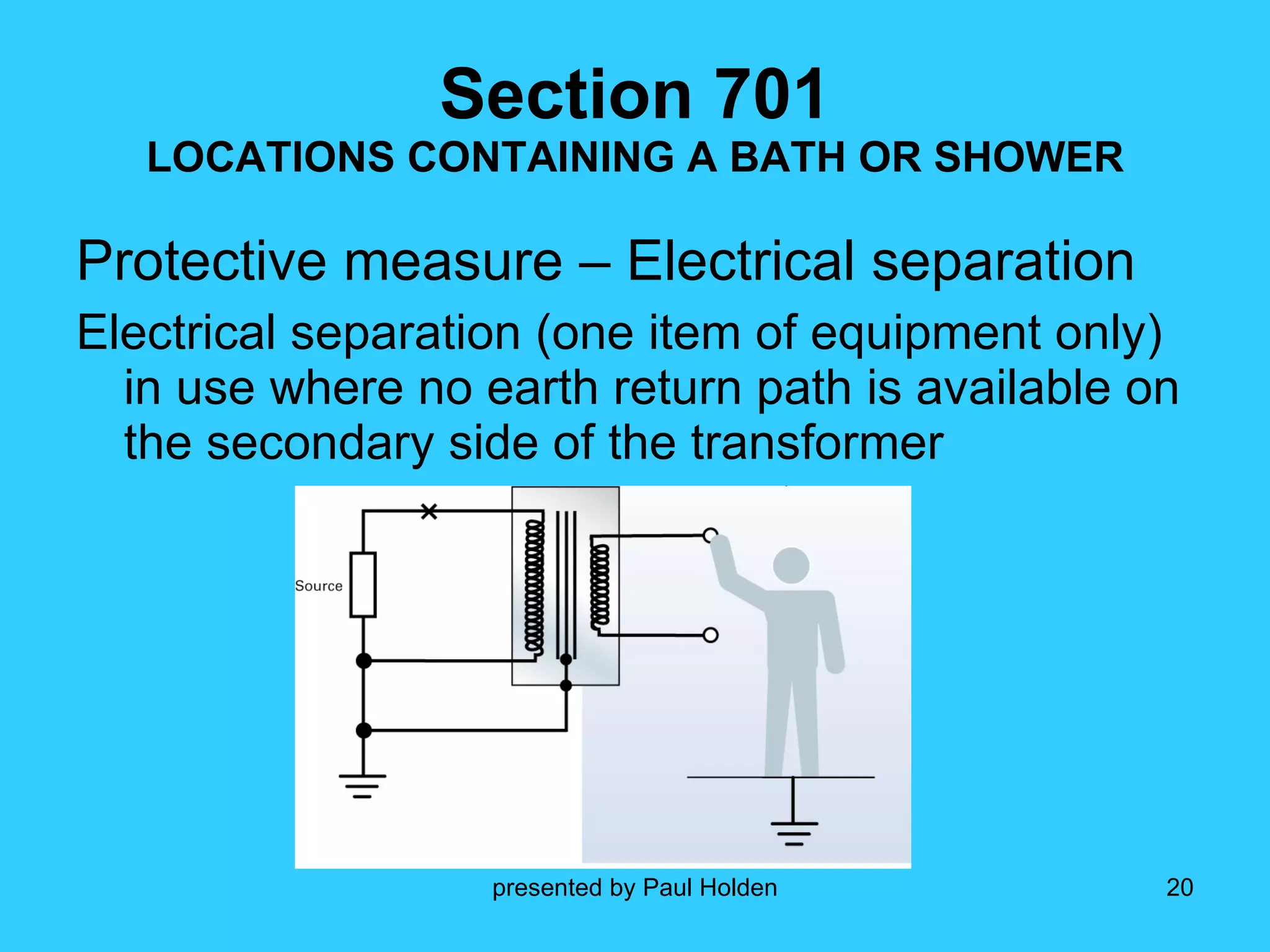 Section 701 LOCATIONS CONTAINING A BATH OR SHOWER Protective measure – Electrical separation  Electrical separation (one item of equipment only) in use where no earth return path is available on the secondary side of the transformer 
