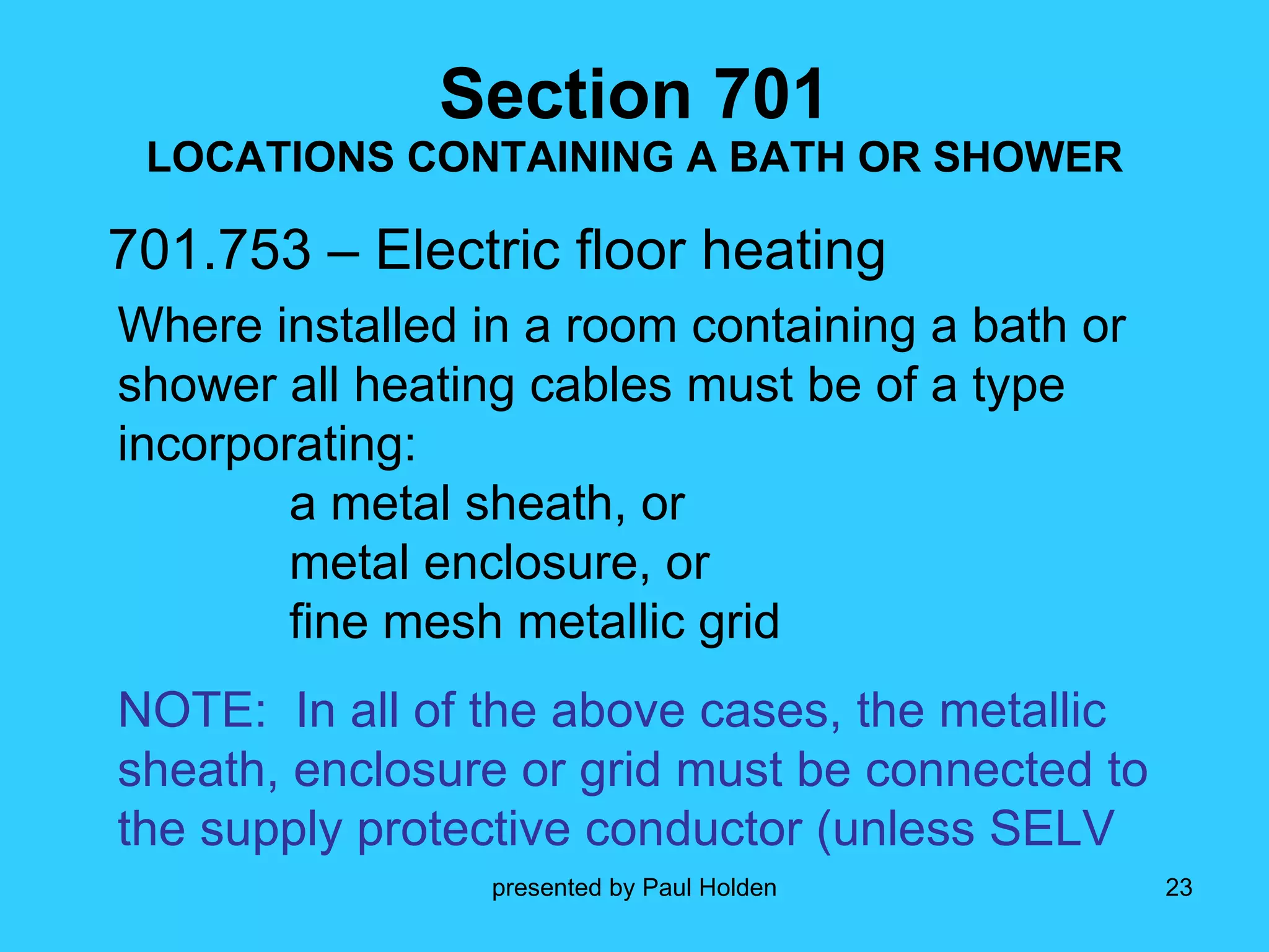 Section 701 LOCATIONS CONTAINING A BATH OR SHOWER 701.753 – Electric floor heating Where installed in a room containing a bath or shower all heating cables must be of a type incorporating: a metal sheath, or metal enclosure, or fine mesh metallic grid NOTE:  In all of the above cases, the metallic sheath, enclosure or grid must be connected to the supply protective conductor (unless SELV 