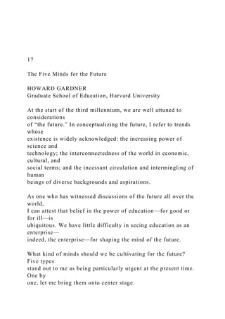 17
The Five Minds for the Future
HOWARD GARDNER
Graduate School of Education, Harvard University
At the start of the third millennium, we are well attuned to
considerations
of “the future.” In conceptualizing the future, I refer to trends
whose
existence is widely acknowledged: the increasing power of
science and
technology; the interconnectedness of the world in economic,
cultural, and
social terms; and the incessant circulation and intermingling of
human
beings of diverse backgrounds and aspirations.
As one who has witnessed discussions of the future all over the
world,
I can attest that belief in the power of education—for good or
for ill—is
ubiquitous. We have little difficulty in seeing education as an
enterprise—
indeed, the enterprise—for shaping the mind of the future.
What kind of minds should we be cultivating for the future?
Five types
stand out to me as being particularly urgent at the present time.
One by
one, let me bring them onto center stage.
 