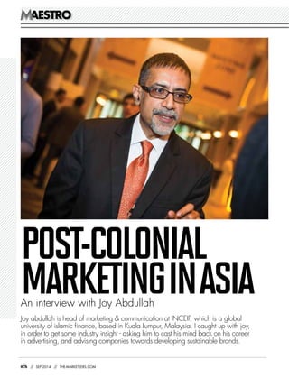 AESTROAESTRO
076 // SEP 2014 // THE-MARKETEERS.COM
Joy abdullah is head of marketing & communication at INCEIF, which is a global
university of islamic finance, based in Kuala Lumpur, Malaysia. I caught up with joy,
in order to get some industry insight - asking him to cast his mind back on his career
in advertising, and advising companies towards developing sustainable brands.
POST-COLONIAL
MARKETINGINASIAAn interview with Joy Abdullah
 
