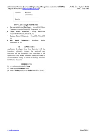 International Journal of Advanced Engineering, Management and Science (IJAEMS) [Vol-2, Issue-11, Nov- 2016]
Infogain Publication (Infogainpublication.com) ISSN : 2454-1311
www.ijaems.com Page | 1935
Isolation Eventual
consistency
Durable
POPULAR NOSQL DATABASES
• Document Oriented Databases – MongoDB, HBase,
Cassandra, Amazon SimpleDB, Hypertable, etc.
• Graph Based Databases – Neo4j, OrientDB,
Facebook Open Graph, FlockDB, etc.
• Column Based Databases – CouchDB, OrientDB,
etc.
• Key Value Databases – Membase, Redis,
MemcacheDB, etc.
III. CONCLUSION
Application developers have been frustrated with the
impedance mismatch between the relational data
structures and the in-memory data structures of the
application. Using NoSQL databases allows developers to
develop without having to convert in-memory structures
to relational structures.
REFERENCES
[1] www.ibm.com/analytics/nosq
[2] Best-MongoDB-Books.html
[3] https://books.google.co.in/books?isbn=331925264X.
 
