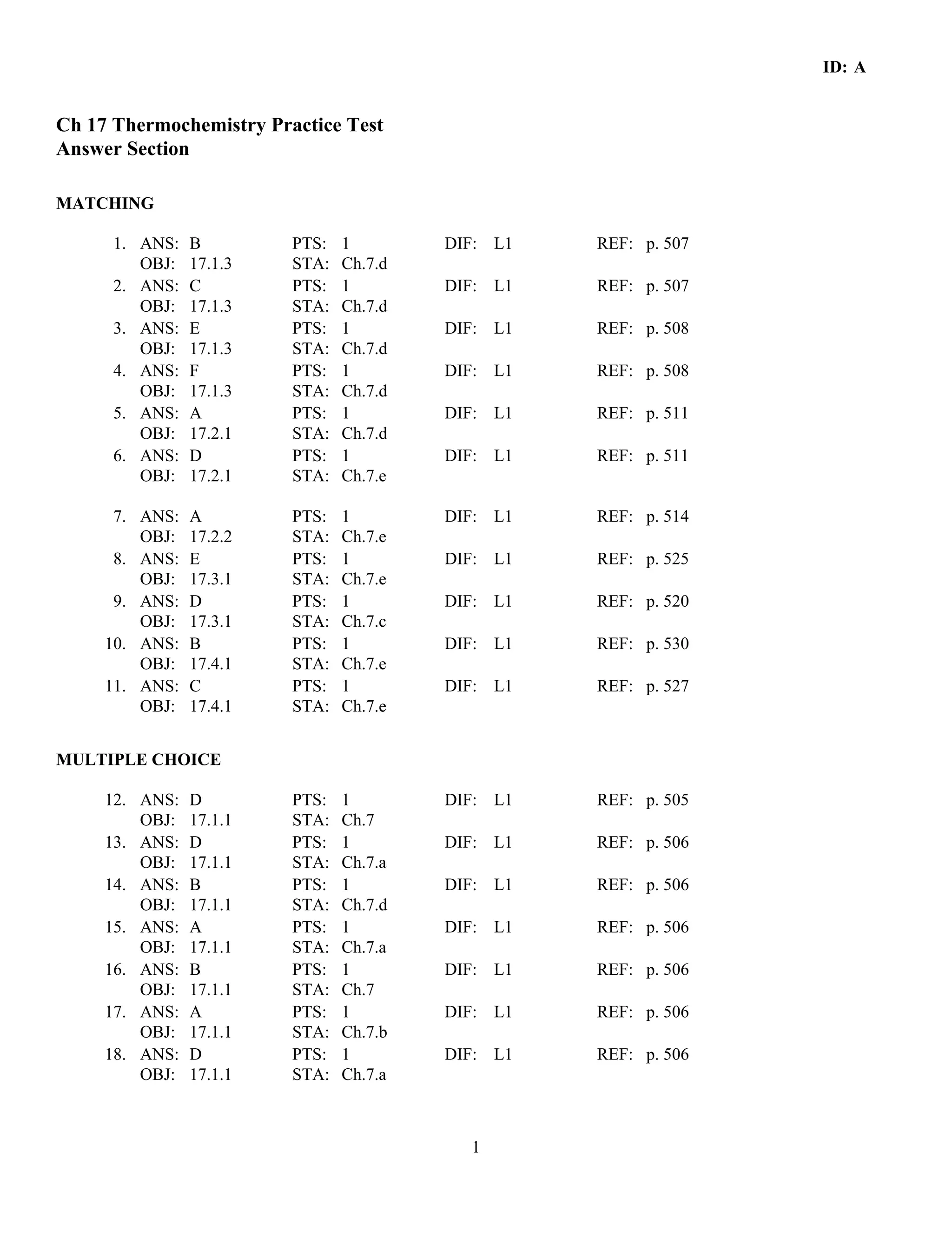ID: A


Ch 17 Thermochemistry Practice Test
Answer Section

MATCHING

      1. ANS:   B        PTS:   1        DIF: L1   REF: p. 507
         OBJ:   17.1.3   STA:   Ch.7.d
      2. ANS:   C        PTS:   1        DIF: L1   REF: p. 507
         OBJ:   17.1.3   STA:   Ch.7.d
      3. ANS:   E        PTS:   1        DIF: L1   REF: p. 508
         OBJ:   17.1.3   STA:   Ch.7.d
      4. ANS:   F        PTS:   1        DIF: L1   REF: p. 508
         OBJ:   17.1.3   STA:   Ch.7.d
      5. ANS:   A        PTS:   1        DIF: L1   REF: p. 511
         OBJ:   17.2.1   STA:   Ch.7.d
      6. ANS:   D        PTS:   1        DIF: L1   REF: p. 511
         OBJ:   17.2.1   STA:   Ch.7.e

      7. ANS:   A        PTS:   1        DIF: L1   REF: p. 514
         OBJ:   17.2.2   STA:   Ch.7.e
      8. ANS:   E        PTS:   1        DIF: L1   REF: p. 525
         OBJ:   17.3.1   STA:   Ch.7.e
      9. ANS:   D        PTS:   1        DIF: L1   REF: p. 520
         OBJ:   17.3.1   STA:   Ch.7.c
     10. ANS:   B        PTS:   1        DIF: L1   REF: p. 530
         OBJ:   17.4.1   STA:   Ch.7.e
     11. ANS:   C        PTS:   1        DIF: L1   REF: p. 527
         OBJ:   17.4.1   STA:   Ch.7.e


MULTIPLE CHOICE

     12. ANS:   D        PTS:   1        DIF: L1   REF: p. 505
         OBJ:   17.1.1   STA:   Ch.7
     13. ANS:   D        PTS:   1        DIF: L1   REF: p. 506
         OBJ:   17.1.1   STA:   Ch.7.a
     14. ANS:   B        PTS:   1        DIF: L1   REF: p. 506
         OBJ:   17.1.1   STA:   Ch.7.d
     15. ANS:   A        PTS:   1        DIF: L1   REF: p. 506
         OBJ:   17.1.1   STA:   Ch.7.a
     16. ANS:   B        PTS:   1        DIF: L1   REF: p. 506
         OBJ:   17.1.1   STA:   Ch.7
     17. ANS:   A        PTS:   1        DIF: L1   REF: p. 506
         OBJ:   17.1.1   STA:   Ch.7.b
     18. ANS:   D        PTS:   1        DIF: L1   REF: p. 506
         OBJ:   17.1.1   STA:   Ch.7.a



                                           1
 