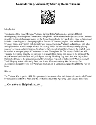 Good Morning, Vietnam By Starring Robin Williams
Introduction
The stunning film, Good Morning, Vietnam, starring Robin Williams does an incredible job
encompassing the atmosphere Vietnam War. It begins in 1965 when radio disc jockey Adrian Cronauer
is sent to Vietnam to broadcast events on the Armed Forces Radio Service. It takes place in Saigon and
includes compelling shots of the geographical features of Vietnam; jungles, cities and beaches.
Cronauer begins every report with the notorious Gooood morning, Vietnam! and continues will jokes
and upbeat music to make troops all over the country smile. He infuriates his superiors by playing
unapproved music and reporting unofficial news. He befriends a local boy, Tuan, in the English class
he teaches to an eager group of Vietnamese citizens. Throughout the film viewers fall in love with
Tuan and feel utmost empathy for him until it is revealed that he is a Viet Cong. In the climax of the
story Cronauer confronts Tuan and yells I gave you my friendship. My trust. And now they tell me
that my best friend is the goddamn enemy! to which Tuan responds with Enemy?! What is enemy?!
You killing my people miles away from your home. We not the enemy. You the enemy. This
encompasses the controversy over Americas involvement in Vietnam and goes straight to the viewers
heart.
History
The Vietnam War began in 1959. Five years earlier the country had split in two, the northern half ruled
by the communist Ho Chi Minh and the southern half ruled by Ngo Ding Diem under a democratic
... Get more on HelpWriting.net ...
 