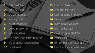 123456789 10 
nail the basics 
start helping 
be an optimist 
find a guide 
quiet the noise 
solve problems 
get a system 
no more than three priorities 
it’s all about relationships 
build trust 
11 
12 
13 
14 
15 
16 
17 
18 
19 
20 
build bridges 
assume the best 
be interested in others 
listen 
learn about yourself 
learn to budget 
develop good habits 
be patient 
remember the important things 
hey, this looks great here! 
 