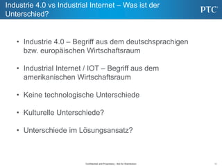 12
Industrie 4.0 vs Industrial Internet – Was ist der
Unterschied?
Confidential and Proprietary - Not for Distribution
• Industrie 4.0 – Begriff aus dem deutschsprachigen
bzw. europäischen Wirtschaftsraum
• Industrial Internet / IOT – Begriff aus dem
amerikanischen Wirtschaftsraum
• Keine technologische Unterschiede
• Kulturelle Unterschiede?
• Unterschiede im Lösungsansatz?
 