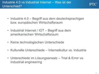 15
Industrie 4.0 vs Industrial Internet – Was ist der
Unterschied?
• Industrie 4.0 – Begriff aus dem deutschsprachigen
bzw. europäischen Wirtschaftsraum
• Industrial Internet / IOT – Begriff aus dem
amerikanischen Wirtschaftsraum
• Keine technologischen Unterschiede
• Kulturelle Unterschiede – Internetkultur vs. Industrie
• Unterschiede im Lösungsansatz – Trial & Error vs.
Industrial engineering
 
